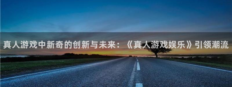 新城平台网页版登录：真人游戏中新奇的创新与未来：《真人游戏娱乐》引领潮流